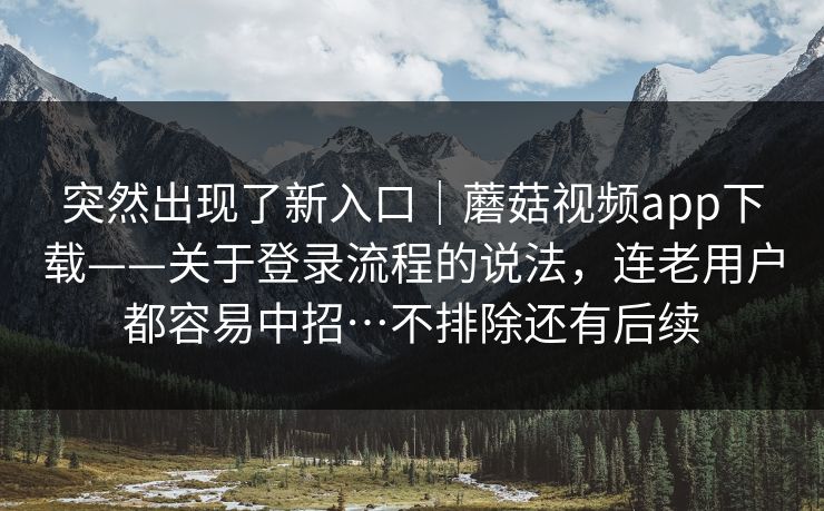 突然出现了新入口｜蘑菇视频app下载——关于登录流程的说法，连老用户都容易中招…不排除还有后续  第1张