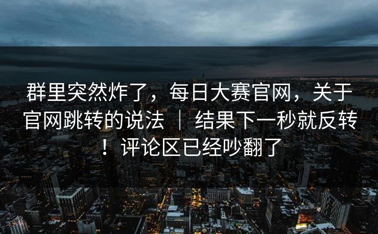 群里突然炸了，每日大赛官网，关于官网跳转的说法 ｜ 结果下一秒就反转！评论区已经吵翻了  第1张