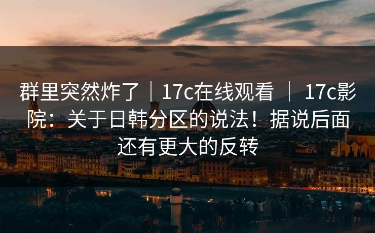 群里突然炸了｜17c在线观看 ｜ 17c影院：关于日韩分区的说法！据说后面还有更大的反转  第1张