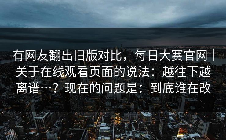有网友翻出旧版对比，每日大赛官网｜关于在线观看页面的说法：越往下越离谱…？现在的问题是：到底谁在改  第1张