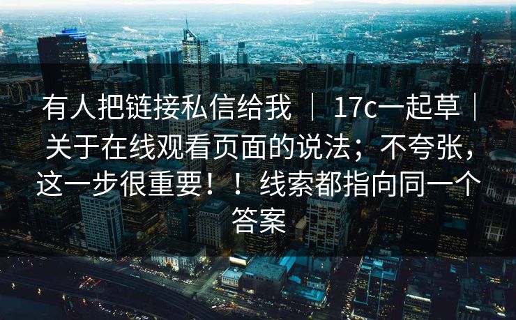 有人把链接私信给我 ｜ 17c一起草｜关于在线观看页面的说法；不夸张，这一步很重要！！线索都指向同一个答案  第1张
