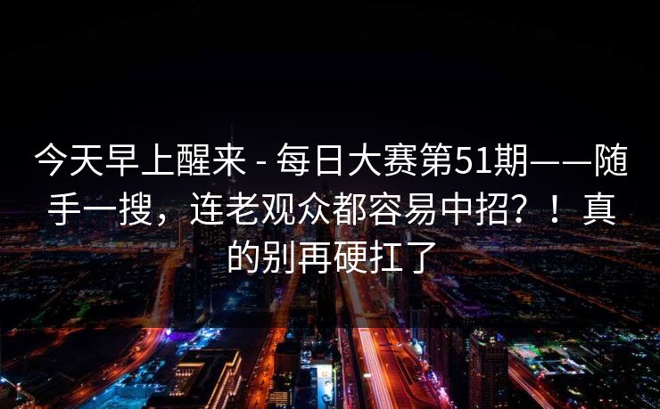 今天早上醒来 - 每日大赛第51期——随手一搜，连老观众都容易中招？！真的别再硬扛了  第1张