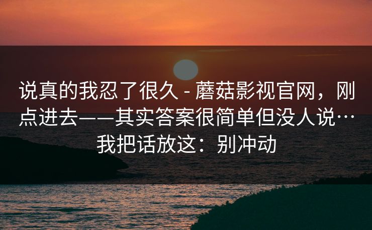 说真的我忍了很久 - 蘑菇影视官网，刚点进去——其实答案很简单但没人说…我把话放这：别冲动  第1张