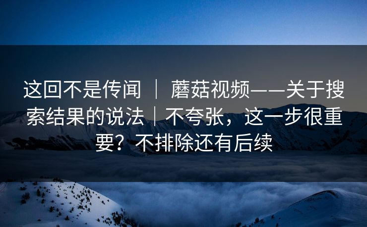 这回不是传闻 ｜ 蘑菇视频——关于搜索结果的说法｜不夸张，这一步很重要？不排除还有后续  第1张