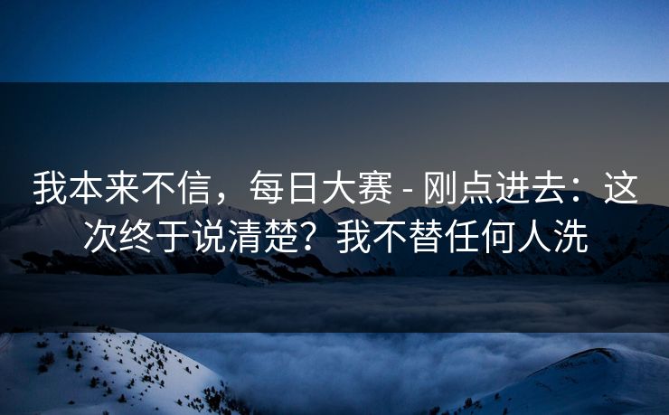 我本来不信，每日大赛 - 刚点进去：这次终于说清楚？我不替任何人洗  第1张