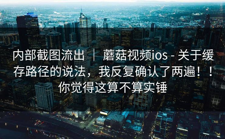 内部截图流出 ｜ 蘑菇视频ios - 关于缓存路径的说法，我反复确认了两遍！！你觉得这算不算实锤  第1张