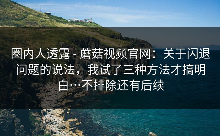 圈内人透露 - 蘑菇视频官网：关于闪退问题的说法，我试了三种方法才搞明白…不排除还有后续  第1张