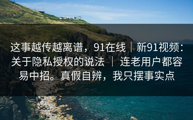这事越传越离谱，91在线｜新91视频：关于隐私授权的说法 ｜ 连老用户都容易中招。真假自辨，我只摆事实点  第1张