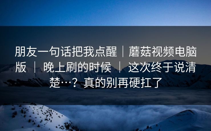朋友一句话把我点醒｜蘑菇视频电脑版 ｜ 晚上刷的时候 这次终于说清楚…？真的别再硬扛了  第1张