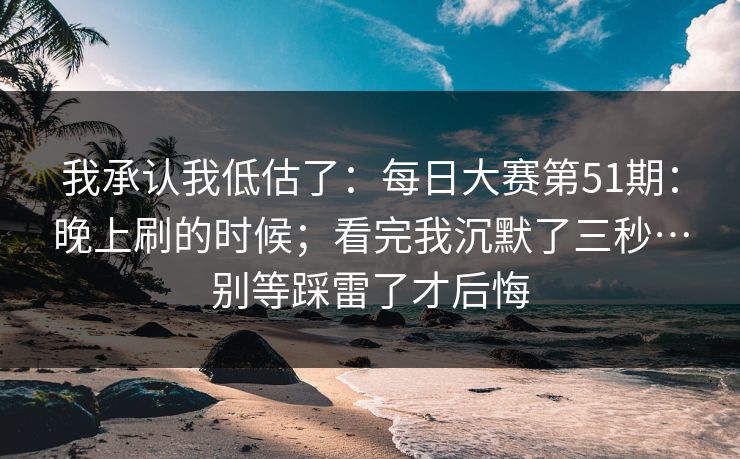 我承认我低估了：每日大赛第51期：晚上刷的时候；看完我沉默了三秒…别等踩雷了才后悔  第1张