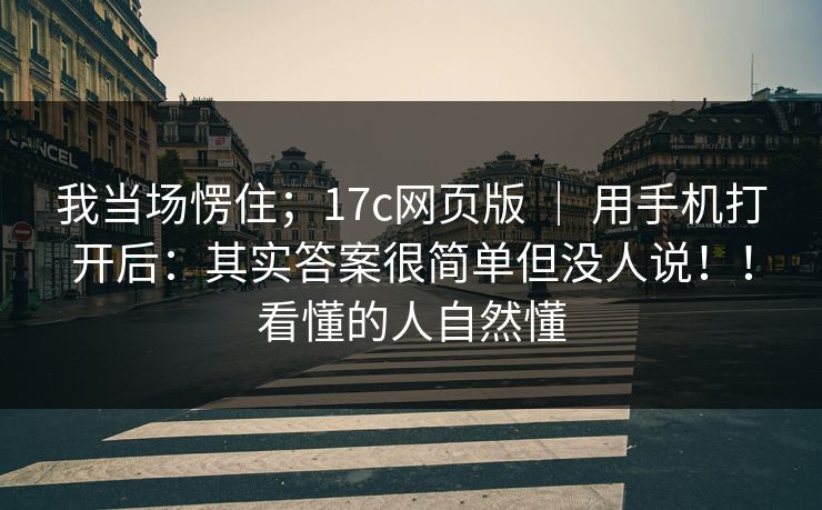我当场愣住；17c网页版 ｜ 用手机打开后：其实答案很简单但没人说！！看懂的人自然懂  第1张