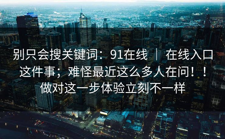 别只会搜关键词：91在线 ｜ 在线入口这件事；难怪最近这么多人在问！！做对这一步体验立刻不一样