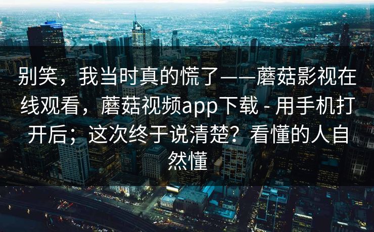 别笑，我当时真的慌了——蘑菇影视在线观看，蘑菇视频app下载 - 用手机打开后；这次终于说清楚？看懂的人自然懂  第1张