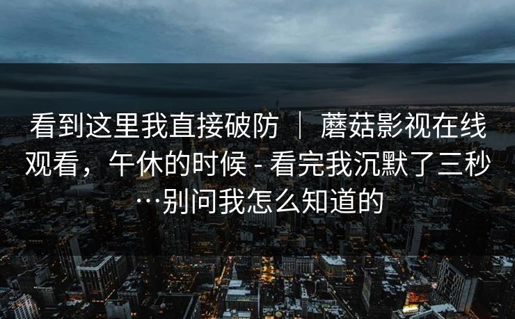 看到这里我直接破防 ｜ 蘑菇影视在线观看，午休的时候 - 看完我沉默了三秒…别问我怎么知道的  第1张