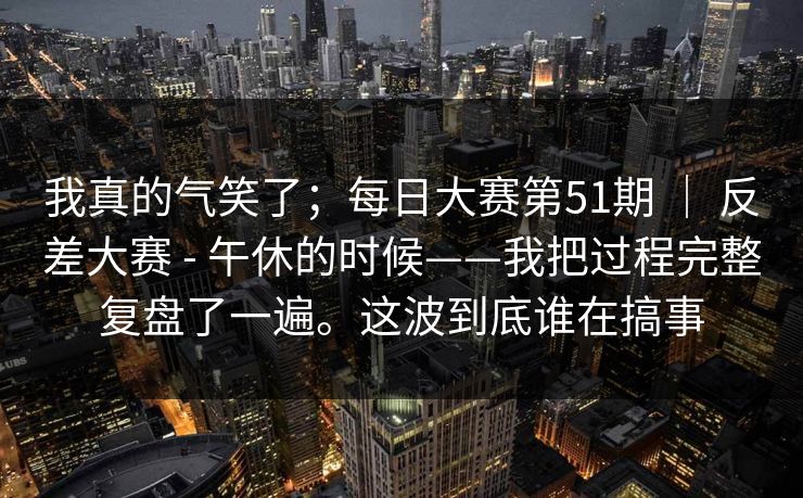 我真的气笑了;每日大赛第51期 | 反差大赛 - 午休的时候——我把过程完整复盘了一遍。这波到底谁在搞事 第1张 我真的气笑了;每日大赛第51期 | 反差大赛 - 午休的时候——我把过程完整复盘了一遍。这波到底谁在搞事 第1张