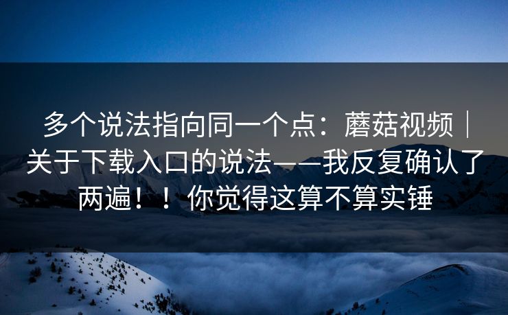 多个说法指向同一个点:蘑菇视频|关于下载入口的说法——我反复确认了两遍!!你觉得这算不算实锤 第1张 多个说法指向同一个点:蘑菇视频|关于下载入口的说法——我反复确认了两遍!!你觉得这算不算实锤 第1张