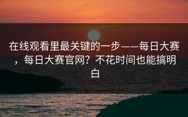 在线观看里最关键的一步——每日大赛，每日大赛官网？不花时间也能搞明白  第1张
