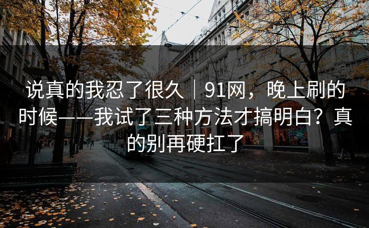 说真的我忍了很久|91网,晚上刷的时候——我试了三种方法才搞明白?真的别再硬扛了 第1张 说真的我忍了很久|91网,晚上刷的时候——我试了三种方法才搞明白?真的别再硬扛了 第1张