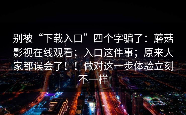 别被“下载入口”四个字骗了：蘑菇影视在线观看；入口这件事；原来大家都误会了！！做对这一步体验立刻不一样  第1张