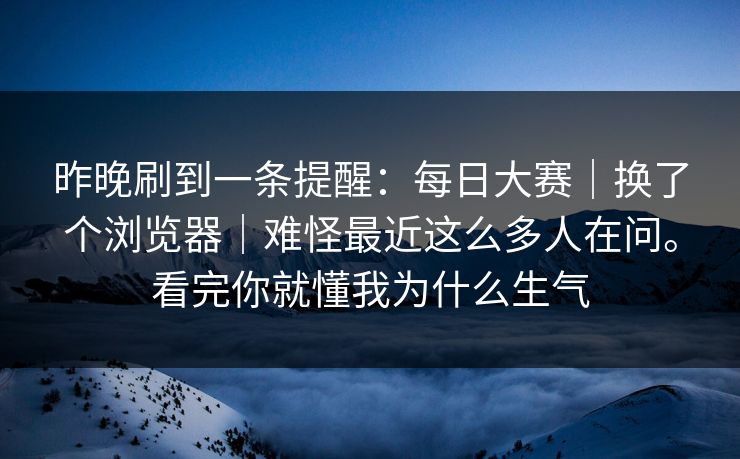 昨晚刷到一条提醒：每日大赛｜换了个浏览器｜难怪最近这么多人在问。看完你就懂我为什么生气  第1张