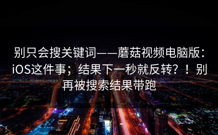 别只会搜关键词——蘑菇视频电脑版：iOS这件事；结果下一秒就反转？！别再被搜索结果带跑  第1张
